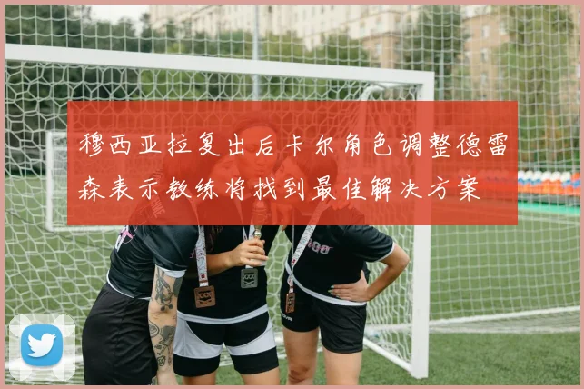 穆西亚拉复出后卡尔角色调整德雷森表示教练将找到最佳解决方案
