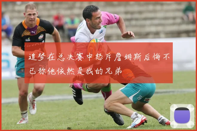 追梦在总决赛中怒斥詹姆斯后悔不已称他依然是我的兄弟
