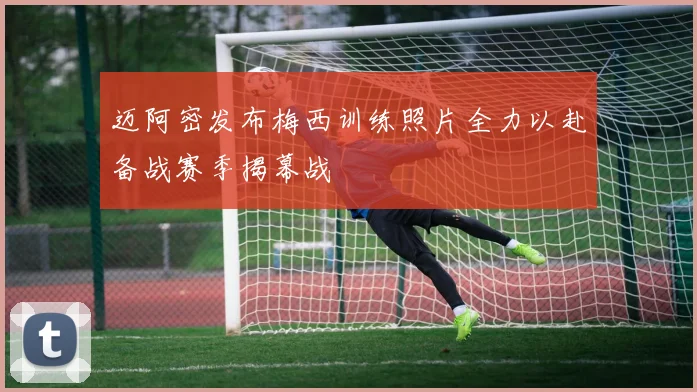 迈阿密发布梅西训练照片全力以赴备战赛季揭幕战